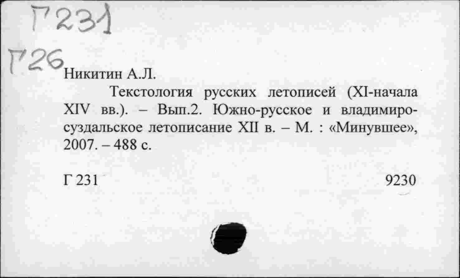 ﻿Г2Є
Никитин А.Л.
Текстология русских летописей (ХІ-начала XIV вв.). — Вып.2. Южно-русское и владимиросуздальское летописание XII в. - М. : «Минувшее», 2007.-488 с.
Г 231
9230